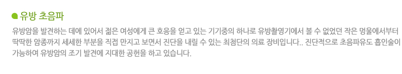 유방 초음파란? 유방암을 발견하는 데에 있어서 젊은 여성에게 큰 호응을 얻고 있는 기기중의 하나로 유방촬영기에서 볼 수 없었던 작은 멍울에서부터 딱딱한 암종까지 세세한 부분을 직접 만지고 보면서 진단을 내릴 수 있는 최첨단의 의료 장비입니다.진단적으로 초음파유도 흡인술이 가능하여 유방암의 조기 발견에 지대한 공헌을 하고 있습니다.