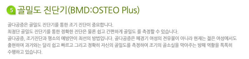 골밀도 진단기(BMD:OSTEO Plus)란? 골다공증은 골밀도 진단기를 통한 조기 진단이 중요합니다. 최첨단 골밀도 진단기를 통한 정확한 진단은 물론 쉽고 간편하게 골밀도 를 측정할 수 있습니다.골다공증, 조기진단과 평소의 예방만이 최선의 방법입니다. 골다공증은 폐경기 여성의 전유물이 아니라 현재는 젊은 여성에서도 출현하며 과거와는 달리 쉽고 빠르고 그리고 정확히 자신의 골밀도를 측정하여 조기의 골소실을 막아주는 방패 역활을 톡톡히 수행하고 있습니다.